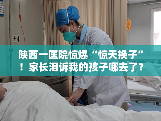 陕西一医院惊爆“惊天换子”！家长泪诉我的孩子哪去了？😱