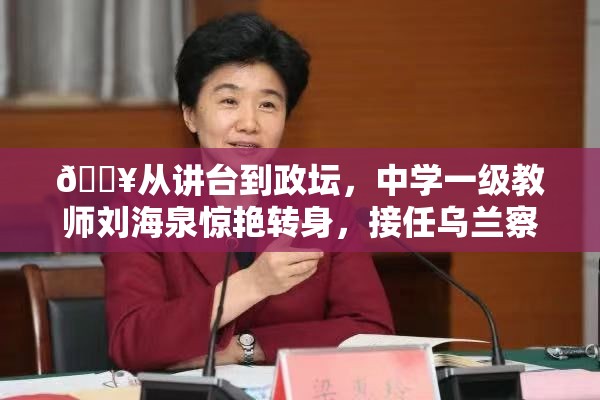 🔥从讲台到政坛，中学一级教师刘海泉惊艳转身，接任乌兰察布代市长！🎉