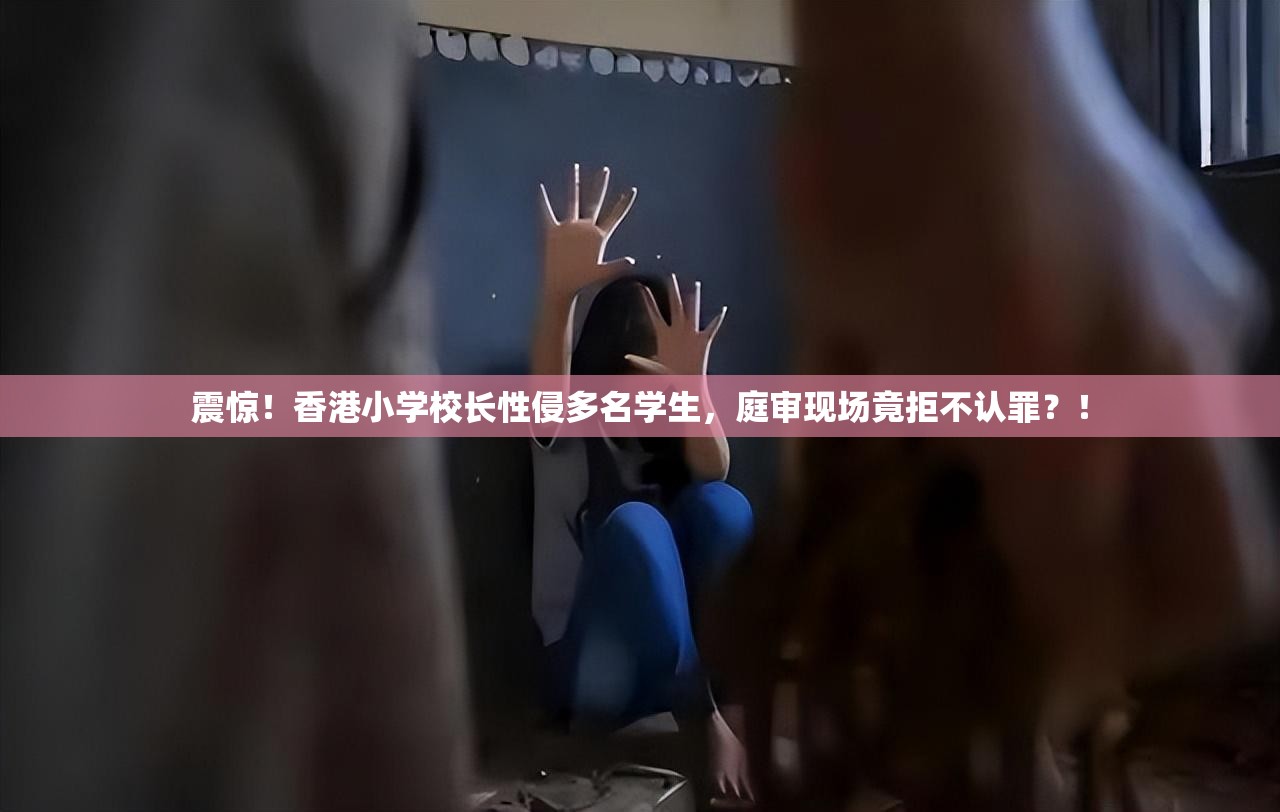 震惊！香港小学校长性侵多名学生，庭审现场竟拒不认罪？！