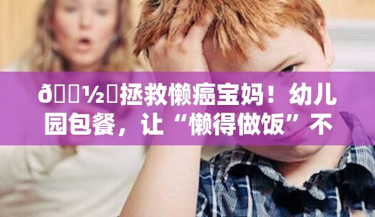 🍽️拯救懒癌宝妈！幼儿园包餐，让“懒得做饭”不再是难题？