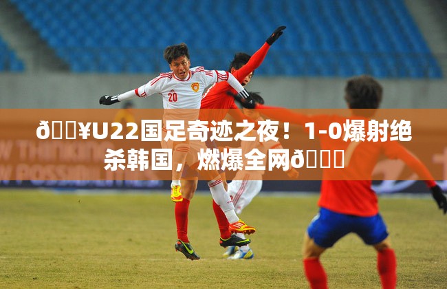 🔥U22国足奇迹之夜！1-0爆射绝杀韩国，燃爆全网🎉